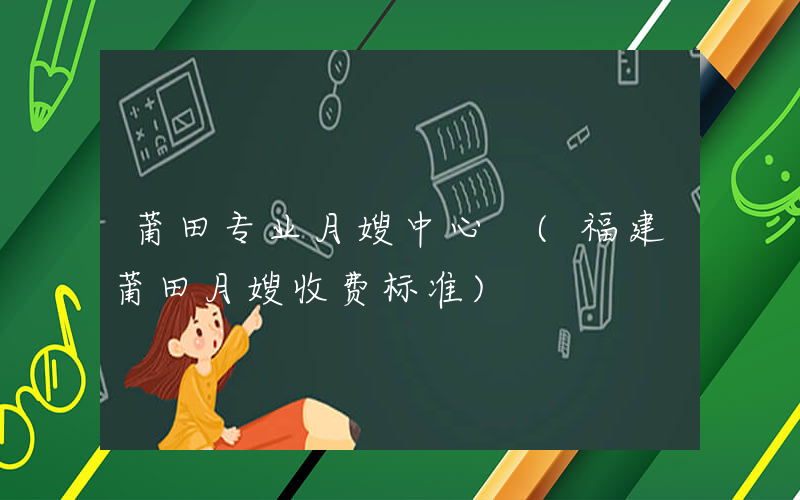莆田专业月嫂中心 (福建莆田月嫂收费标准)